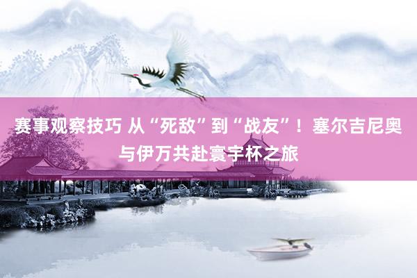 赛事观察技巧 从“死敌”到“战友”！塞尔吉尼奥与伊万共赴寰宇杯之旅