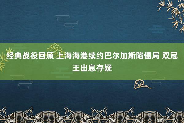 经典战役回顾 上海海港续约巴尔加斯陷僵局 双冠王出息存疑