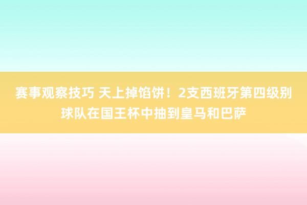 赛事观察技巧 天上掉馅饼！2支西班牙第四级别球队在国王杯中抽到皇马和巴萨